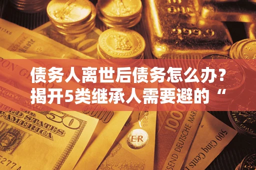 北京债务人离世后债务怎么办？揭开5类继承人需要避的“坑”